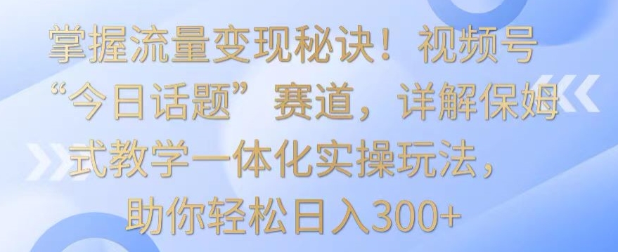 掌握流量变现秘诀！视频号“今日话题”赛道，详解保姆式教学一体化实操玩法，助你轻松日入300+-启航188资源站