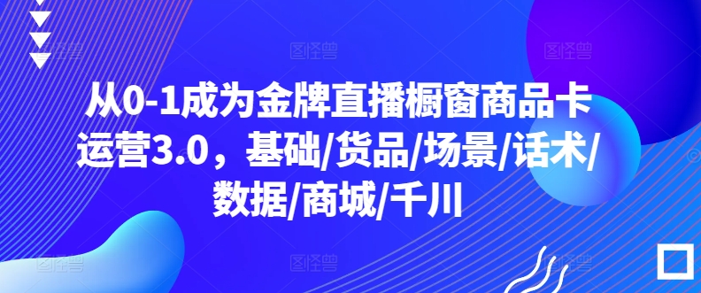 从0-1成为金牌直播橱窗商品卡运营3.0，基础/货品/场景/话术/数据/商城/千川-启航188资源站