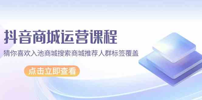 抖音商城运营课程，猜你喜欢入池商城搜索商城推荐人群标签覆盖（67节课）-启航188资源站